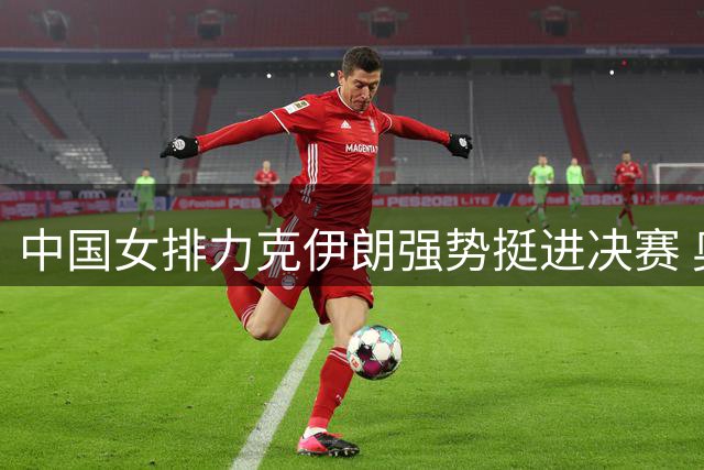 中国女排力克伊朗强势挺进决赛 奥运门票争夺战一触即发