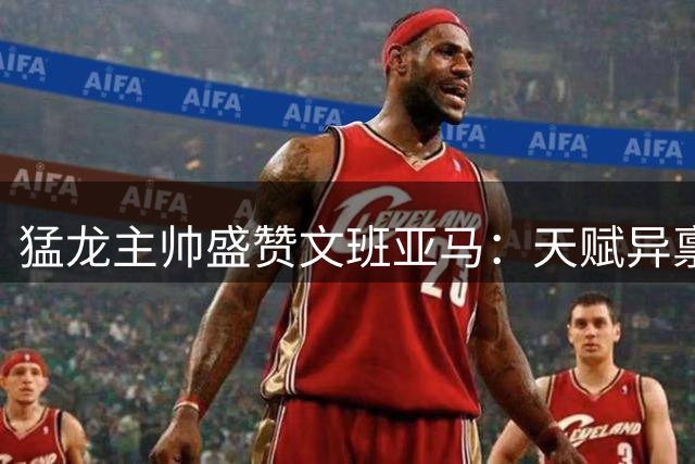 猛龙主帅盛赞文班亚马：天赋异禀或改写篮球历史