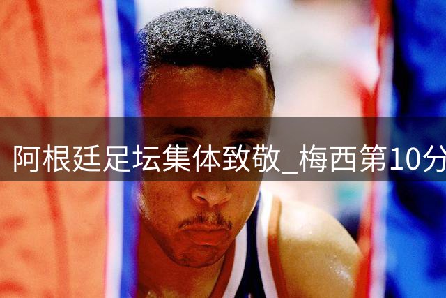 阿根廷足坛集体致敬 梅西第10分钟获全场礼赞